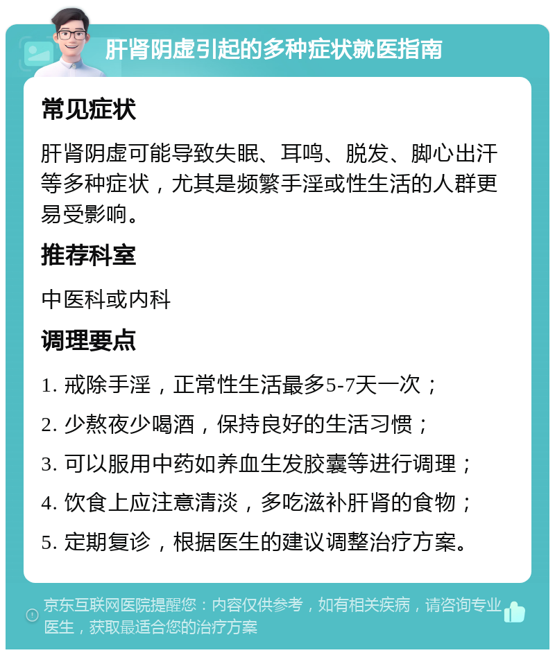 肝肾阴虚引起的多种症状就医指南 常见症状 肝肾阴虚可能导致失眠、耳鸣、脱发、脚心出汗等多种症状，尤其是频繁手淫或性生活的人群更易受影响。 推荐科室 中医科或内科 调理要点 1. 戒除手淫，正常性生活最多5-7天一次； 2. 少熬夜少喝酒，保持良好的生活习惯； 3. 可以服用中药如养血生发胶囊等进行调理； 4. 饮食上应注意清淡，多吃滋补肝肾的食物； 5. 定期复诊，根据医生的建议调整治疗方案。