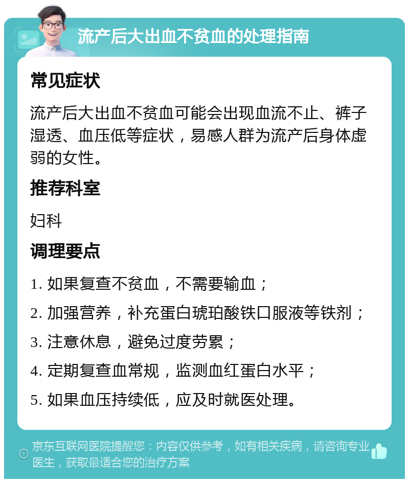 流产后大出血不贫血的处理指南 常见症状 流产后大出血不贫血可能会出现血流不止、裤子湿透、血压低等症状，易感人群为流产后身体虚弱的女性。 推荐科室 妇科 调理要点 1. 如果复查不贫血，不需要输血； 2. 加强营养，补充蛋白琥珀酸铁口服液等铁剂； 3. 注意休息，避免过度劳累； 4. 定期复查血常规，监测血红蛋白水平； 5. 如果血压持续低，应及时就医处理。