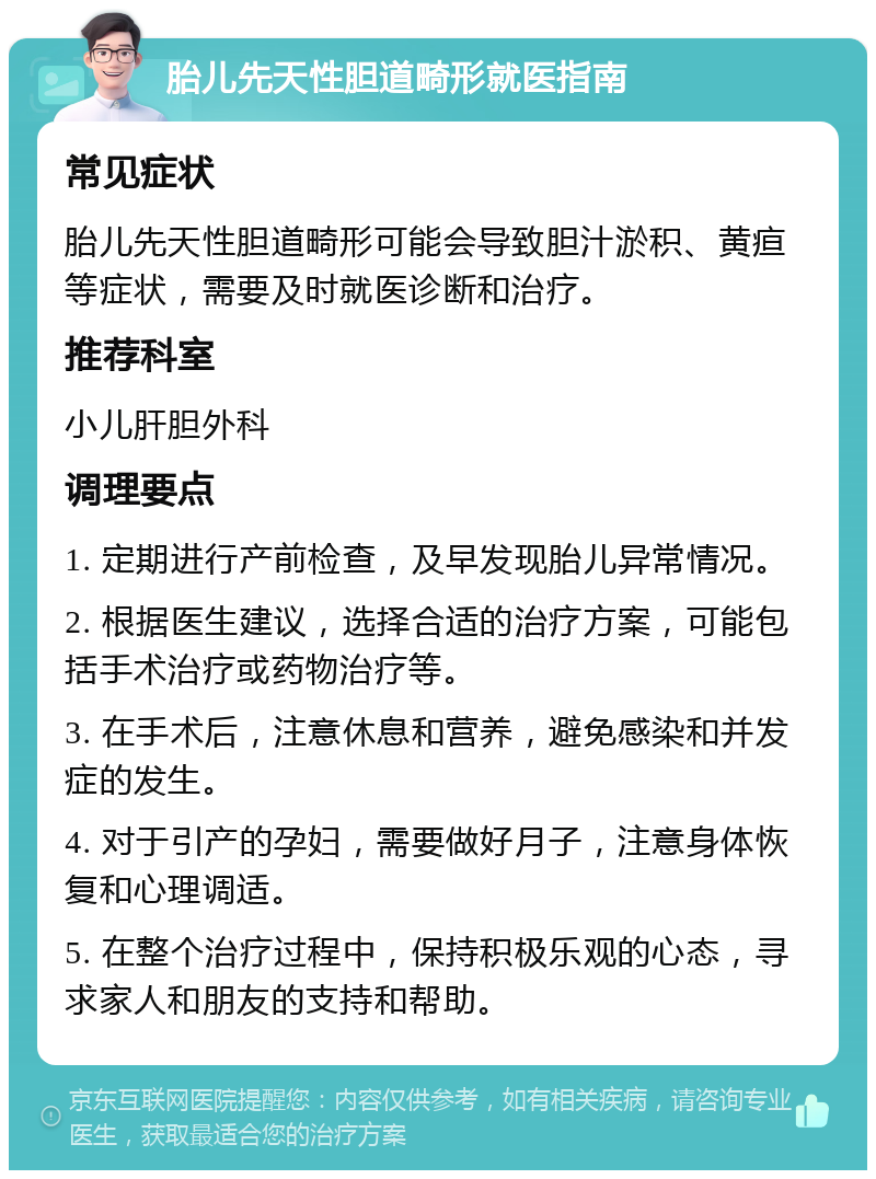 胎儿先天性胆道畸形就医指南 常见症状 胎儿先天性胆道畸形可能会导致胆汁淤积、黄疸等症状，需要及时就医诊断和治疗。 推荐科室 小儿肝胆外科 调理要点 1. 定期进行产前检查，及早发现胎儿异常情况。 2. 根据医生建议，选择合适的治疗方案，可能包括手术治疗或药物治疗等。 3. 在手术后，注意休息和营养，避免感染和并发症的发生。 4. 对于引产的孕妇，需要做好月子，注意身体恢复和心理调适。 5. 在整个治疗过程中，保持积极乐观的心态，寻求家人和朋友的支持和帮助。