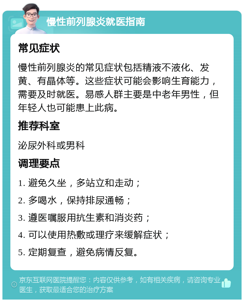 慢性前列腺炎就医指南 常见症状 慢性前列腺炎的常见症状包括精液不液化、发黄、有晶体等。这些症状可能会影响生育能力，需要及时就医。易感人群主要是中老年男性，但年轻人也可能患上此病。 推荐科室 泌尿外科或男科 调理要点 1. 避免久坐，多站立和走动； 2. 多喝水，保持排尿通畅； 3. 遵医嘱服用抗生素和消炎药； 4. 可以使用热敷或理疗来缓解症状； 5. 定期复查，避免病情反复。