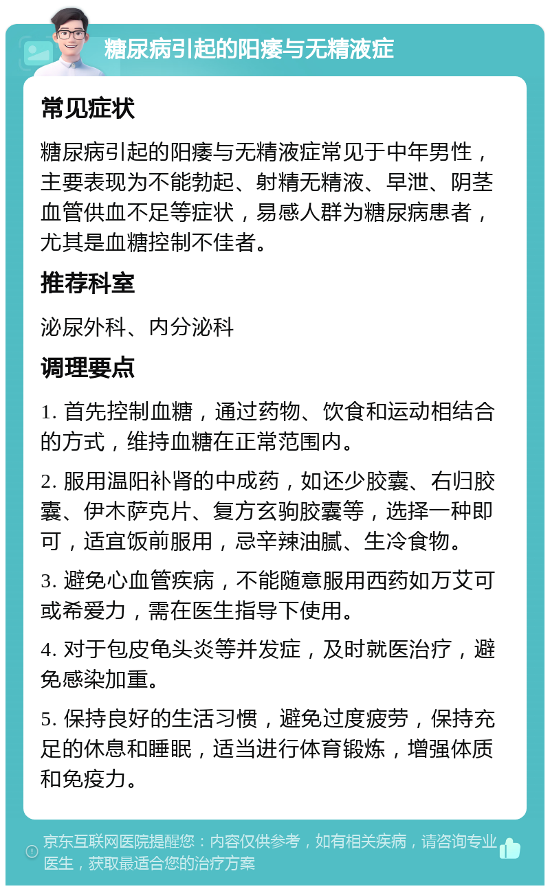 糖尿病引起的阳痿与无精液症 常见症状 糖尿病引起的阳痿与无精液症常见于中年男性，主要表现为不能勃起、射精无精液、早泄、阴茎血管供血不足等症状，易感人群为糖尿病患者，尤其是血糖控制不佳者。 推荐科室 泌尿外科、内分泌科 调理要点 1. 首先控制血糖，通过药物、饮食和运动相结合的方式，维持血糖在正常范围内。 2. 服用温阳补肾的中成药，如还少胶囊、右归胶囊、伊木萨克片、复方玄驹胶囊等，选择一种即可，适宜饭前服用，忌辛辣油腻、生冷食物。 3. 避免心血管疾病，不能随意服用西药如万艾可或希爱力，需在医生指导下使用。 4. 对于包皮龟头炎等并发症，及时就医治疗，避免感染加重。 5. 保持良好的生活习惯，避免过度疲劳，保持充足的休息和睡眠，适当进行体育锻炼，增强体质和免疫力。