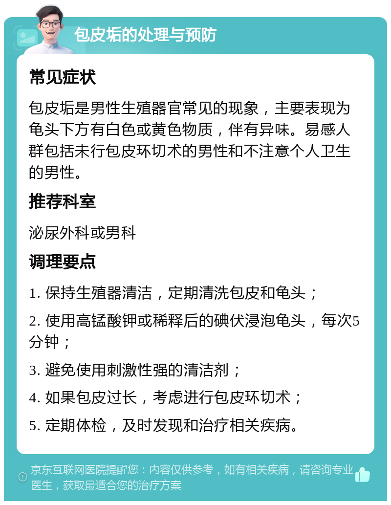 包皮垢的处理与预防 常见症状 包皮垢是男性生殖器官常见的现象，主要表现为龟头下方有白色或黄色物质，伴有异味。易感人群包括未行包皮环切术的男性和不注意个人卫生的男性。 推荐科室 泌尿外科或男科 调理要点 1. 保持生殖器清洁，定期清洗包皮和龟头； 2. 使用高锰酸钾或稀释后的碘伏浸泡龟头，每次5分钟； 3. 避免使用刺激性强的清洁剂； 4. 如果包皮过长，考虑进行包皮环切术； 5. 定期体检，及时发现和治疗相关疾病。