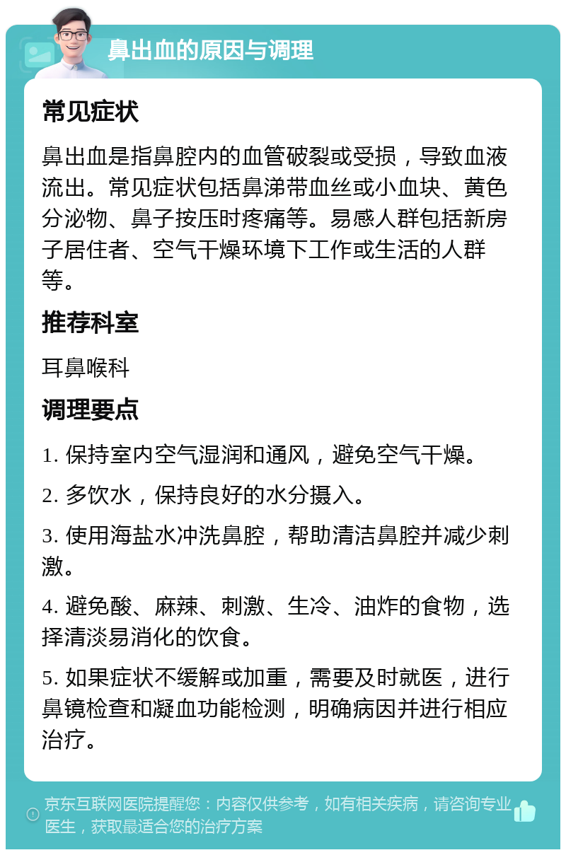 鼻出血的原因与调理 常见症状 鼻出血是指鼻腔内的血管破裂或受损，导致血液流出。常见症状包括鼻涕带血丝或小血块、黄色分泌物、鼻子按压时疼痛等。易感人群包括新房子居住者、空气干燥环境下工作或生活的人群等。 推荐科室 耳鼻喉科 调理要点 1. 保持室内空气湿润和通风，避免空气干燥。 2. 多饮水，保持良好的水分摄入。 3. 使用海盐水冲洗鼻腔，帮助清洁鼻腔并减少刺激。 4. 避免酸、麻辣、刺激、生冷、油炸的食物，选择清淡易消化的饮食。 5. 如果症状不缓解或加重，需要及时就医，进行鼻镜检查和凝血功能检测，明确病因并进行相应治疗。