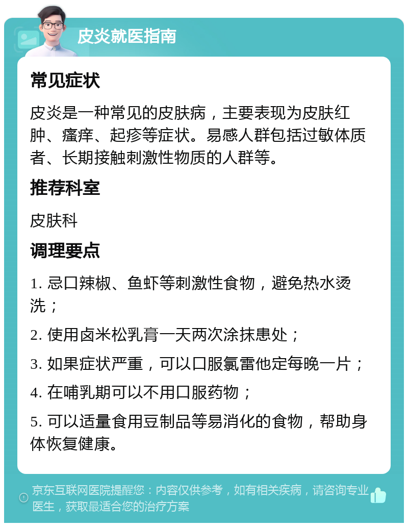 皮炎就医指南 常见症状 皮炎是一种常见的皮肤病，主要表现为皮肤红肿、瘙痒、起疹等症状。易感人群包括过敏体质者、长期接触刺激性物质的人群等。 推荐科室 皮肤科 调理要点 1. 忌口辣椒、鱼虾等刺激性食物，避免热水烫洗； 2. 使用卤米松乳膏一天两次涂抹患处； 3. 如果症状严重，可以口服氯雷他定每晚一片； 4. 在哺乳期可以不用口服药物； 5. 可以适量食用豆制品等易消化的食物，帮助身体恢复健康。