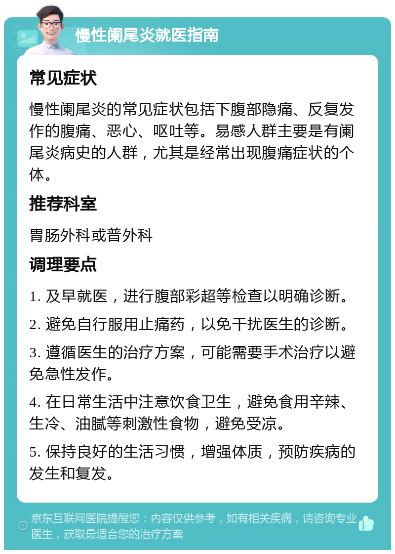 慢性阑尾炎就医指南 常见症状 慢性阑尾炎的常见症状包括下腹部隐痛、反复发作的腹痛、恶心、呕吐等。易感人群主要是有阑尾炎病史的人群，尤其是经常出现腹痛症状的个体。 推荐科室 胃肠外科或普外科 调理要点 1. 及早就医，进行腹部彩超等检查以明确诊断。 2. 避免自行服用止痛药，以免干扰医生的诊断。 3. 遵循医生的治疗方案，可能需要手术治疗以避免急性发作。 4. 在日常生活中注意饮食卫生，避免食用辛辣、生冷、油腻等刺激性食物，避免受凉。 5. 保持良好的生活习惯，增强体质，预防疾病的发生和复发。