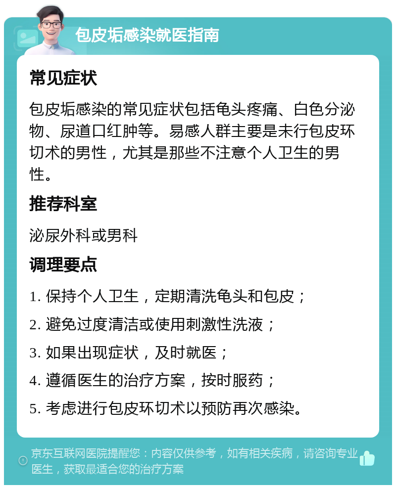 包皮垢感染就医指南 常见症状 包皮垢感染的常见症状包括龟头疼痛、白色分泌物、尿道口红肿等。易感人群主要是未行包皮环切术的男性，尤其是那些不注意个人卫生的男性。 推荐科室 泌尿外科或男科 调理要点 1. 保持个人卫生，定期清洗龟头和包皮； 2. 避免过度清洁或使用刺激性洗液； 3. 如果出现症状，及时就医； 4. 遵循医生的治疗方案，按时服药； 5. 考虑进行包皮环切术以预防再次感染。