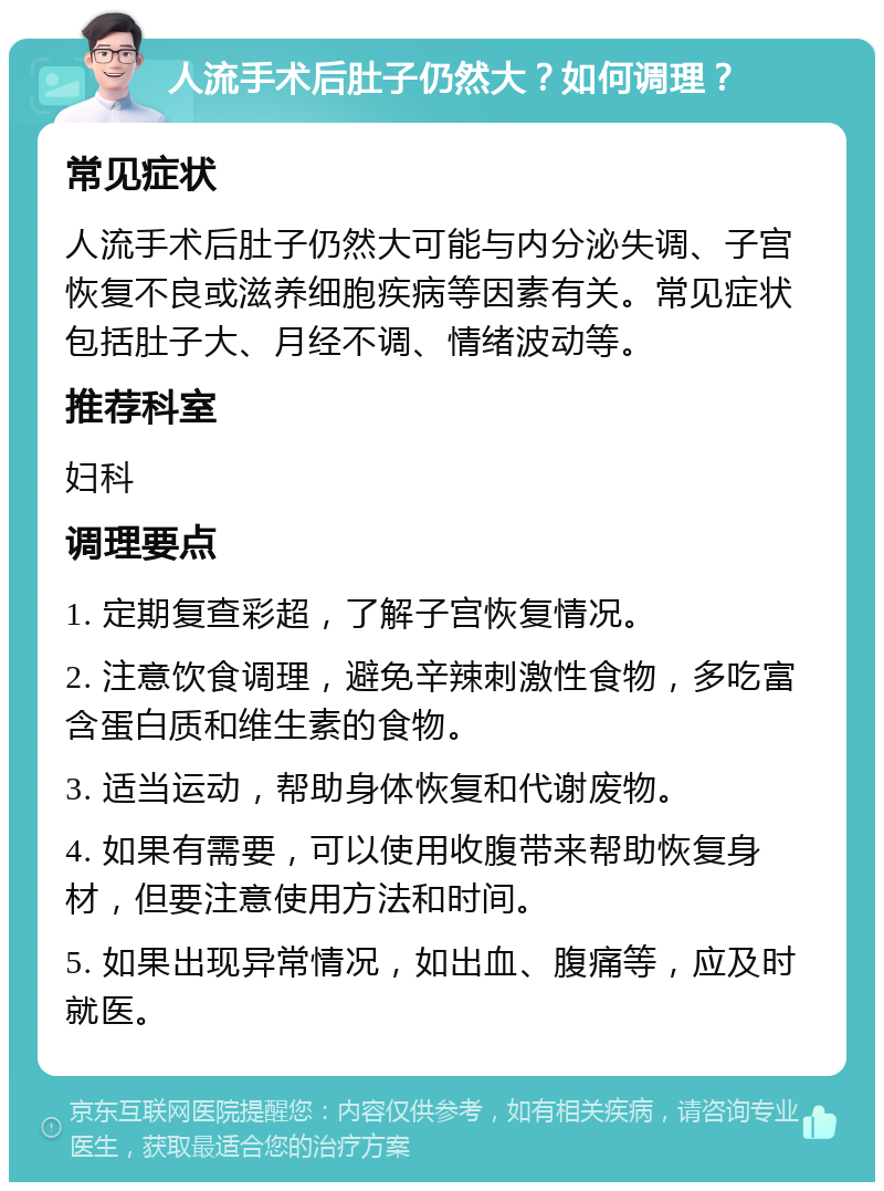 人流手术后肚子仍然大？如何调理？ 常见症状 人流手术后肚子仍然大可能与内分泌失调、子宫恢复不良或滋养细胞疾病等因素有关。常见症状包括肚子大、月经不调、情绪波动等。 推荐科室 妇科 调理要点 1. 定期复查彩超，了解子宫恢复情况。 2. 注意饮食调理，避免辛辣刺激性食物，多吃富含蛋白质和维生素的食物。 3. 适当运动，帮助身体恢复和代谢废物。 4. 如果有需要，可以使用收腹带来帮助恢复身材，但要注意使用方法和时间。 5. 如果出现异常情况，如出血、腹痛等，应及时就医。