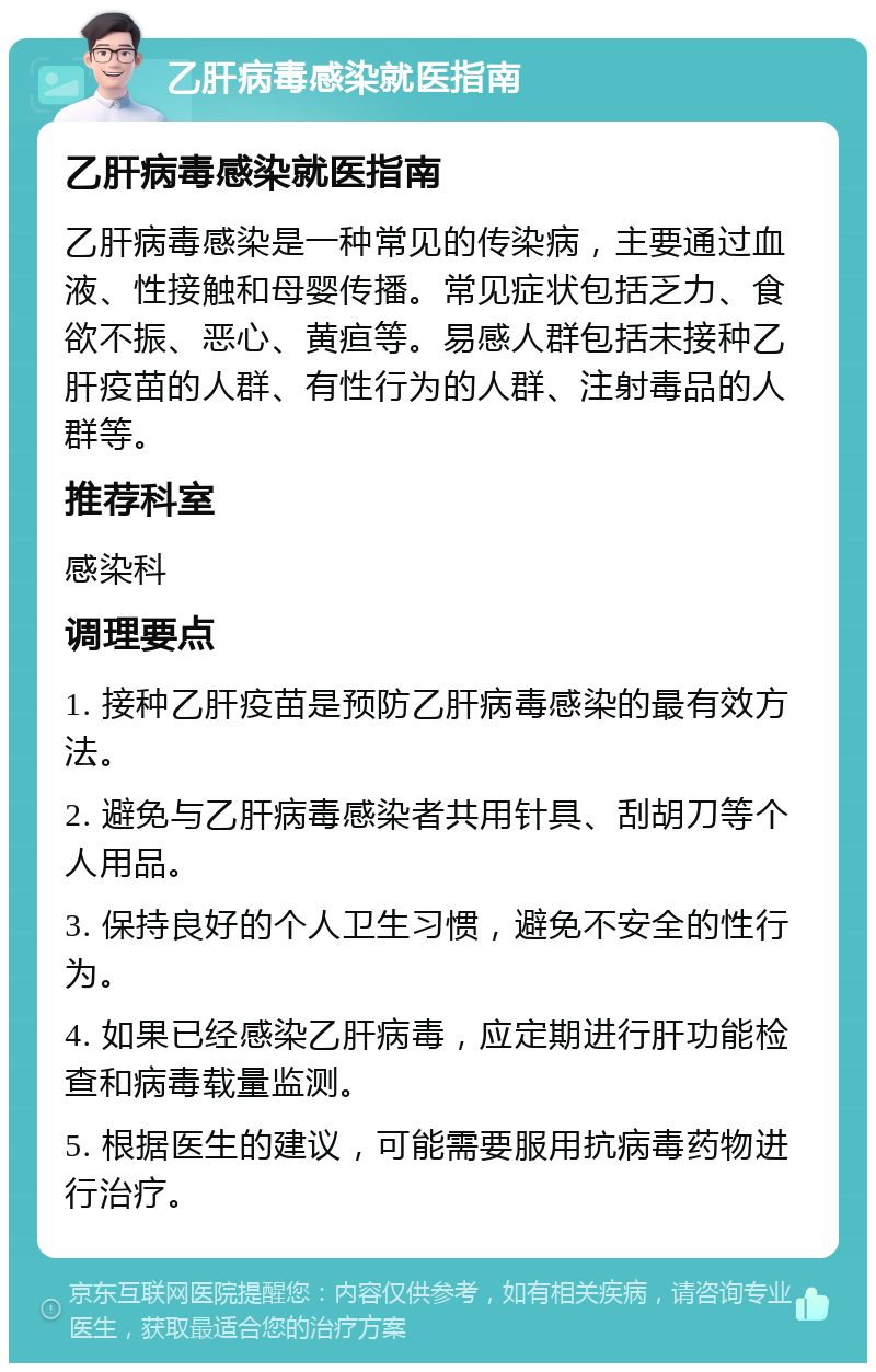 乙肝病毒感染就医指南 乙肝病毒感染就医指南 乙肝病毒感染是一种常见的传染病，主要通过血液、性接触和母婴传播。常见症状包括乏力、食欲不振、恶心、黄疸等。易感人群包括未接种乙肝疫苗的人群、有性行为的人群、注射毒品的人群等。 推荐科室 感染科 调理要点 1. 接种乙肝疫苗是预防乙肝病毒感染的最有效方法。 2. 避免与乙肝病毒感染者共用针具、刮胡刀等个人用品。 3. 保持良好的个人卫生习惯，避免不安全的性行为。 4. 如果已经感染乙肝病毒，应定期进行肝功能检查和病毒载量监测。 5. 根据医生的建议，可能需要服用抗病毒药物进行治疗。