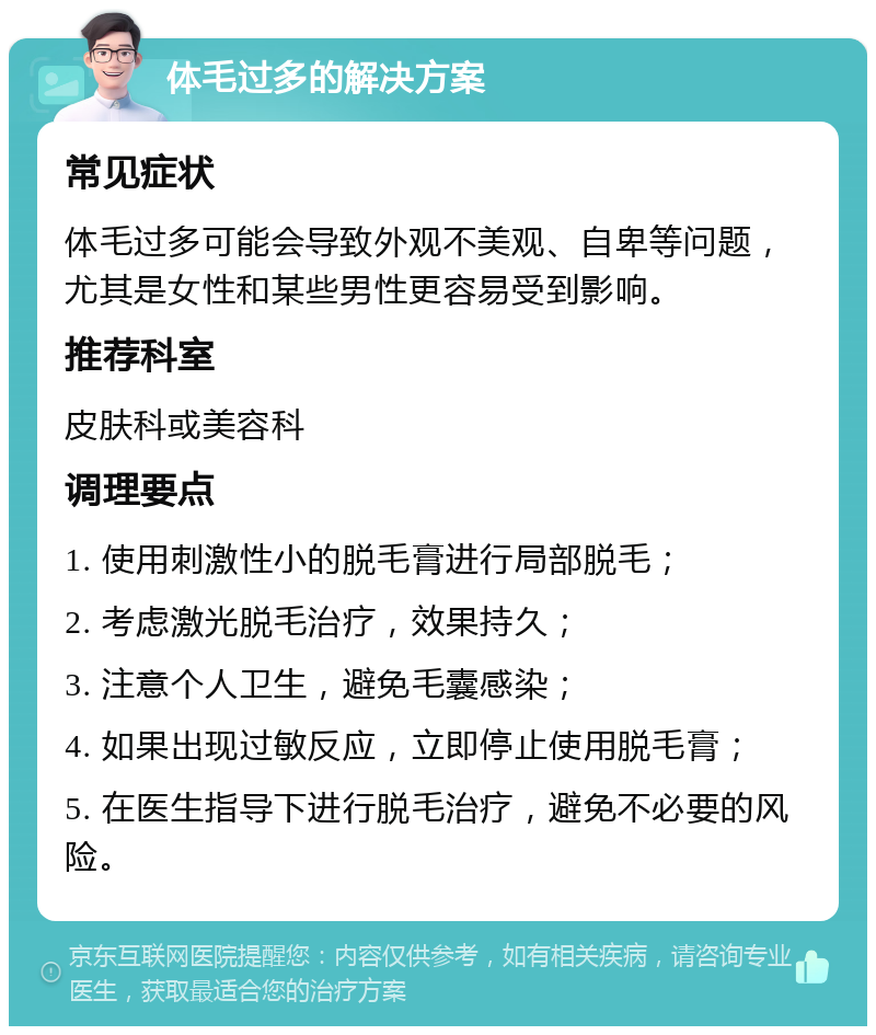 体毛过多的解决方案 常见症状 体毛过多可能会导致外观不美观、自卑等问题，尤其是女性和某些男性更容易受到影响。 推荐科室 皮肤科或美容科 调理要点 1. 使用刺激性小的脱毛膏进行局部脱毛； 2. 考虑激光脱毛治疗，效果持久； 3. 注意个人卫生，避免毛囊感染； 4. 如果出现过敏反应，立即停止使用脱毛膏； 5. 在医生指导下进行脱毛治疗，避免不必要的风险。