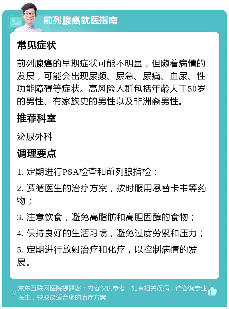 前列腺癌就医指南 常见症状 前列腺癌的早期症状可能不明显，但随着病情的发展，可能会出现尿频、尿急、尿痛、血尿、性功能障碍等症状。高风险人群包括年龄大于50岁的男性、有家族史的男性以及非洲裔男性。 推荐科室 泌尿外科 调理要点 1. 定期进行PSA检查和前列腺指检； 2. 遵循医生的治疗方案，按时服用恩替卡韦等药物； 3. 注意饮食，避免高脂肪和高胆固醇的食物； 4. 保持良好的生活习惯，避免过度劳累和压力； 5. 定期进行放射治疗和化疗，以控制病情的发展。