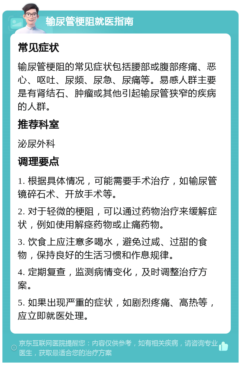 输尿管梗阻就医指南 常见症状 输尿管梗阻的常见症状包括腰部或腹部疼痛、恶心、呕吐、尿频、尿急、尿痛等。易感人群主要是有肾结石、肿瘤或其他引起输尿管狭窄的疾病的人群。 推荐科室 泌尿外科 调理要点 1. 根据具体情况，可能需要手术治疗，如输尿管镜碎石术、开放手术等。 2. 对于轻微的梗阻，可以通过药物治疗来缓解症状，例如使用解痉药物或止痛药物。 3. 饮食上应注意多喝水，避免过咸、过甜的食物，保持良好的生活习惯和作息规律。 4. 定期复查，监测病情变化，及时调整治疗方案。 5. 如果出现严重的症状，如剧烈疼痛、高热等，应立即就医处理。