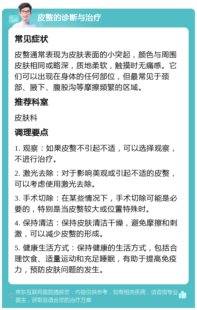 皮赘的诊断与治疗 常见症状 皮赘通常表现为皮肤表面的小突起，颜色与周围皮肤相同或略深，质地柔软，触摸时无痛感。它们可以出现在身体的任何部位，但最常见于颈部、腋下、腹股沟等摩擦频繁的区域。 推荐科室 皮肤科 调理要点 1. 观察：如果皮赘不引起不适，可以选择观察，不进行治疗。 2. 激光去除：对于影响美观或引起不适的皮赘，可以考虑使用激光去除。 3. 手术切除：在某些情况下，手术切除可能是必要的，特别是当皮赘较大或位置特殊时。 4. 保持清洁：保持皮肤清洁干燥，避免摩擦和刺激，可以减少皮赘的形成。 5. 健康生活方式：保持健康的生活方式，包括合理饮食、适量运动和充足睡眠，有助于提高免疫力，预防皮肤问题的发生。