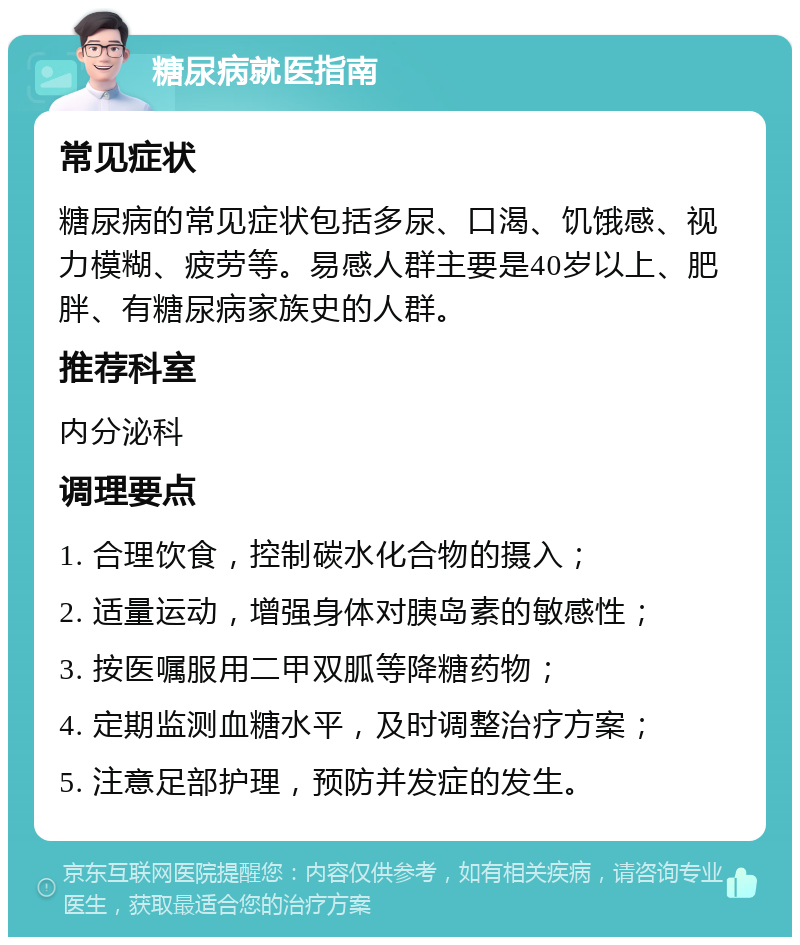 糖尿病就医指南 常见症状 糖尿病的常见症状包括多尿、口渴、饥饿感、视力模糊、疲劳等。易感人群主要是40岁以上、肥胖、有糖尿病家族史的人群。 推荐科室 内分泌科 调理要点 1. 合理饮食，控制碳水化合物的摄入； 2. 适量运动，增强身体对胰岛素的敏感性； 3. 按医嘱服用二甲双胍等降糖药物； 4. 定期监测血糖水平，及时调整治疗方案； 5. 注意足部护理，预防并发症的发生。