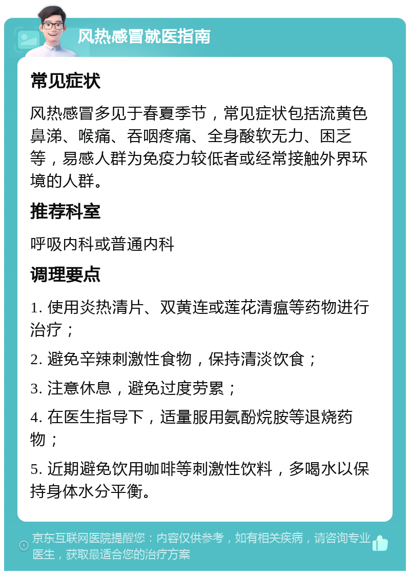 风热感冒就医指南 常见症状 风热感冒多见于春夏季节，常见症状包括流黄色鼻涕、喉痛、吞咽疼痛、全身酸软无力、困乏等，易感人群为免疫力较低者或经常接触外界环境的人群。 推荐科室 呼吸内科或普通内科 调理要点 1. 使用炎热清片、双黄连或莲花清瘟等药物进行治疗； 2. 避免辛辣刺激性食物，保持清淡饮食； 3. 注意休息，避免过度劳累； 4. 在医生指导下，适量服用氨酚烷胺等退烧药物； 5. 近期避免饮用咖啡等刺激性饮料，多喝水以保持身体水分平衡。