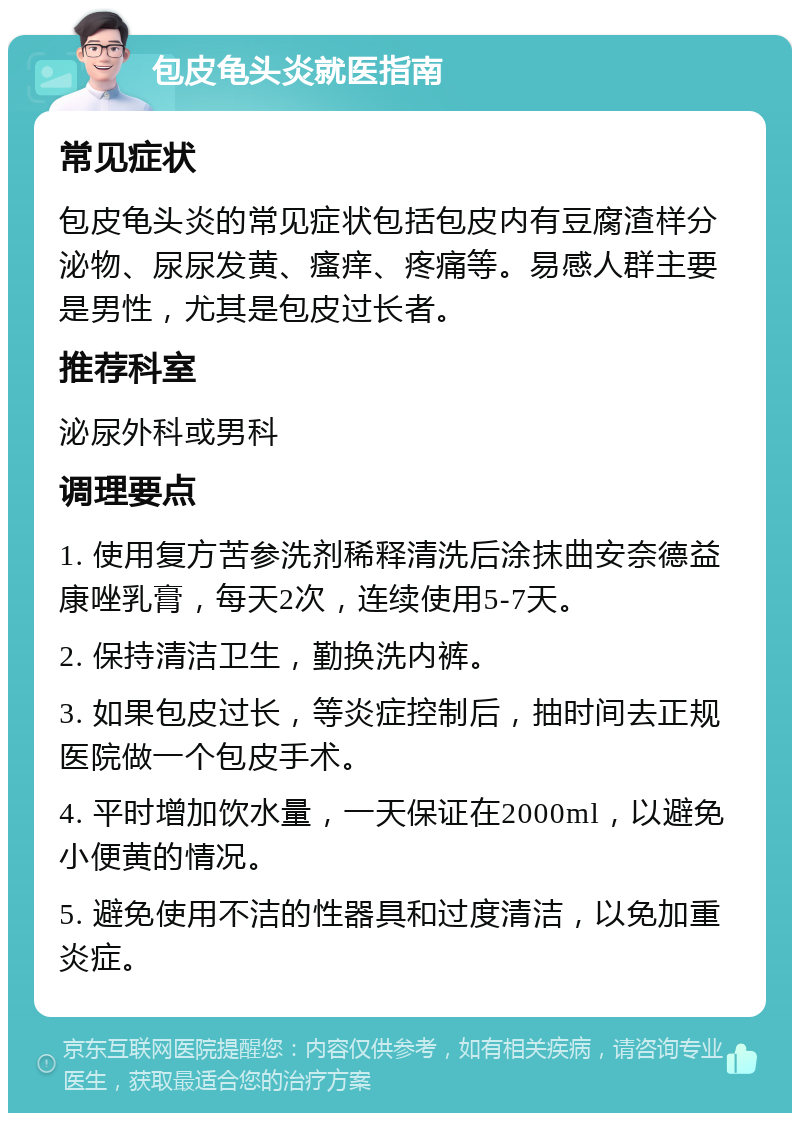 包皮龟头炎就医指南 常见症状 包皮龟头炎的常见症状包括包皮内有豆腐渣样分泌物、尿尿发黄、瘙痒、疼痛等。易感人群主要是男性，尤其是包皮过长者。 推荐科室 泌尿外科或男科 调理要点 1. 使用复方苦参洗剂稀释清洗后涂抹曲安奈德益康唑乳膏，每天2次，连续使用5-7天。 2. 保持清洁卫生，勤换洗内裤。 3. 如果包皮过长，等炎症控制后，抽时间去正规医院做一个包皮手术。 4. 平时增加饮水量，一天保证在2000ml，以避免小便黄的情况。 5. 避免使用不洁的性器具和过度清洁，以免加重炎症。