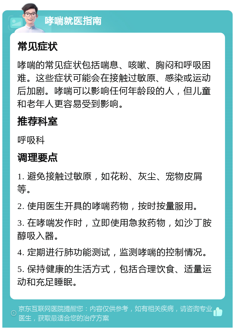 哮喘就医指南 常见症状 哮喘的常见症状包括喘息、咳嗽、胸闷和呼吸困难。这些症状可能会在接触过敏原、感染或运动后加剧。哮喘可以影响任何年龄段的人，但儿童和老年人更容易受到影响。 推荐科室 呼吸科 调理要点 1. 避免接触过敏原，如花粉、灰尘、宠物皮屑等。 2. 使用医生开具的哮喘药物，按时按量服用。 3. 在哮喘发作时，立即使用急救药物，如沙丁胺醇吸入器。 4. 定期进行肺功能测试，监测哮喘的控制情况。 5. 保持健康的生活方式，包括合理饮食、适量运动和充足睡眠。