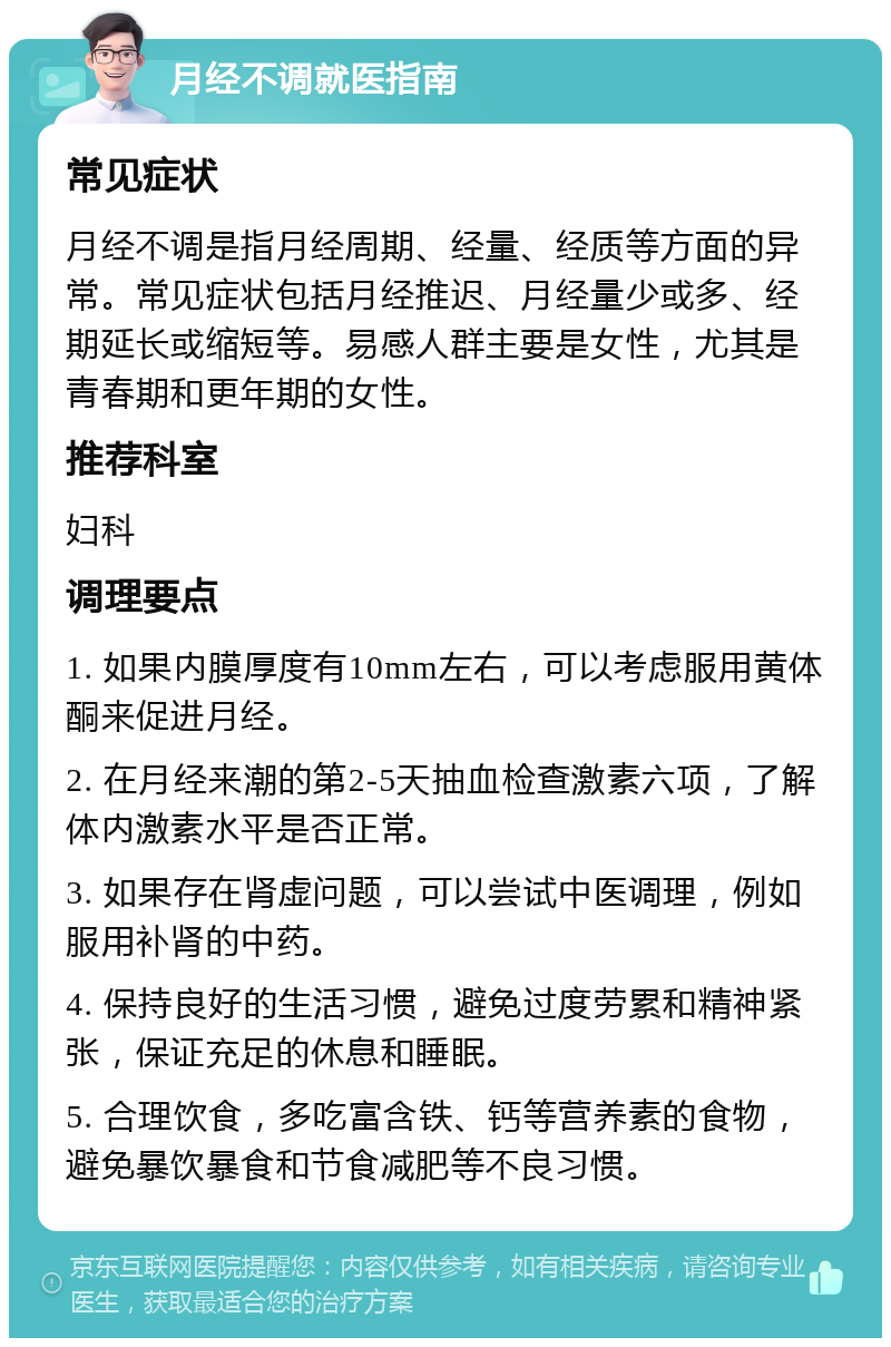 月经不调就医指南 常见症状 月经不调是指月经周期、经量、经质等方面的异常。常见症状包括月经推迟、月经量少或多、经期延长或缩短等。易感人群主要是女性，尤其是青春期和更年期的女性。 推荐科室 妇科 调理要点 1. 如果内膜厚度有10mm左右，可以考虑服用黄体酮来促进月经。 2. 在月经来潮的第2-5天抽血检查激素六项，了解体内激素水平是否正常。 3. 如果存在肾虚问题，可以尝试中医调理，例如服用补肾的中药。 4. 保持良好的生活习惯，避免过度劳累和精神紧张，保证充足的休息和睡眠。 5. 合理饮食，多吃富含铁、钙等营养素的食物，避免暴饮暴食和节食减肥等不良习惯。