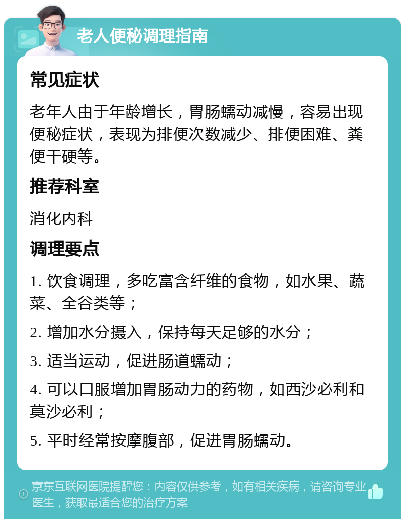 老人便秘调理指南 常见症状 老年人由于年龄增长，胃肠蠕动减慢，容易出现便秘症状，表现为排便次数减少、排便困难、粪便干硬等。 推荐科室 消化内科 调理要点 1. 饮食调理，多吃富含纤维的食物，如水果、蔬菜、全谷类等； 2. 增加水分摄入，保持每天足够的水分； 3. 适当运动，促进肠道蠕动； 4. 可以口服增加胃肠动力的药物，如西沙必利和莫沙必利； 5. 平时经常按摩腹部，促进胃肠蠕动。