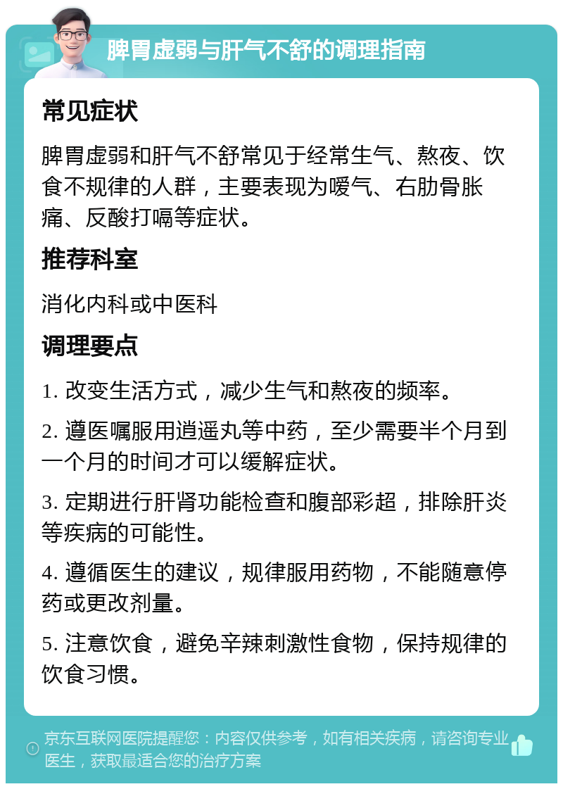 脾胃虚弱与肝气不舒的调理指南 常见症状 脾胃虚弱和肝气不舒常见于经常生气、熬夜、饮食不规律的人群，主要表现为嗳气、右肋骨胀痛、反酸打嗝等症状。 推荐科室 消化内科或中医科 调理要点 1. 改变生活方式，减少生气和熬夜的频率。 2. 遵医嘱服用逍遥丸等中药，至少需要半个月到一个月的时间才可以缓解症状。 3. 定期进行肝肾功能检查和腹部彩超，排除肝炎等疾病的可能性。 4. 遵循医生的建议，规律服用药物，不能随意停药或更改剂量。 5. 注意饮食，避免辛辣刺激性食物，保持规律的饮食习惯。