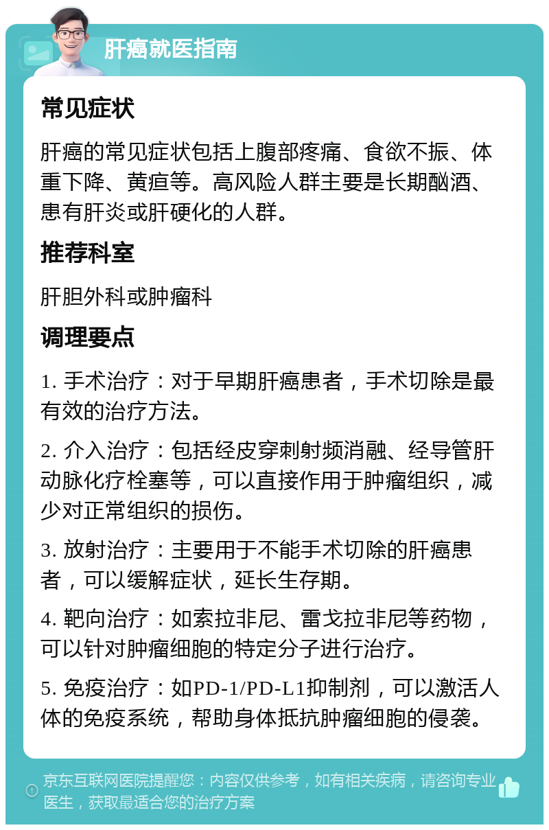 肝癌就医指南 常见症状 肝癌的常见症状包括上腹部疼痛、食欲不振、体重下降、黄疸等。高风险人群主要是长期酗酒、患有肝炎或肝硬化的人群。 推荐科室 肝胆外科或肿瘤科 调理要点 1. 手术治疗：对于早期肝癌患者，手术切除是最有效的治疗方法。 2. 介入治疗：包括经皮穿刺射频消融、经导管肝动脉化疗栓塞等，可以直接作用于肿瘤组织，减少对正常组织的损伤。 3. 放射治疗：主要用于不能手术切除的肝癌患者，可以缓解症状，延长生存期。 4. 靶向治疗：如索拉非尼、雷戈拉非尼等药物，可以针对肿瘤细胞的特定分子进行治疗。 5. 免疫治疗：如PD-1/PD-L1抑制剂，可以激活人体的免疫系统，帮助身体抵抗肿瘤细胞的侵袭。