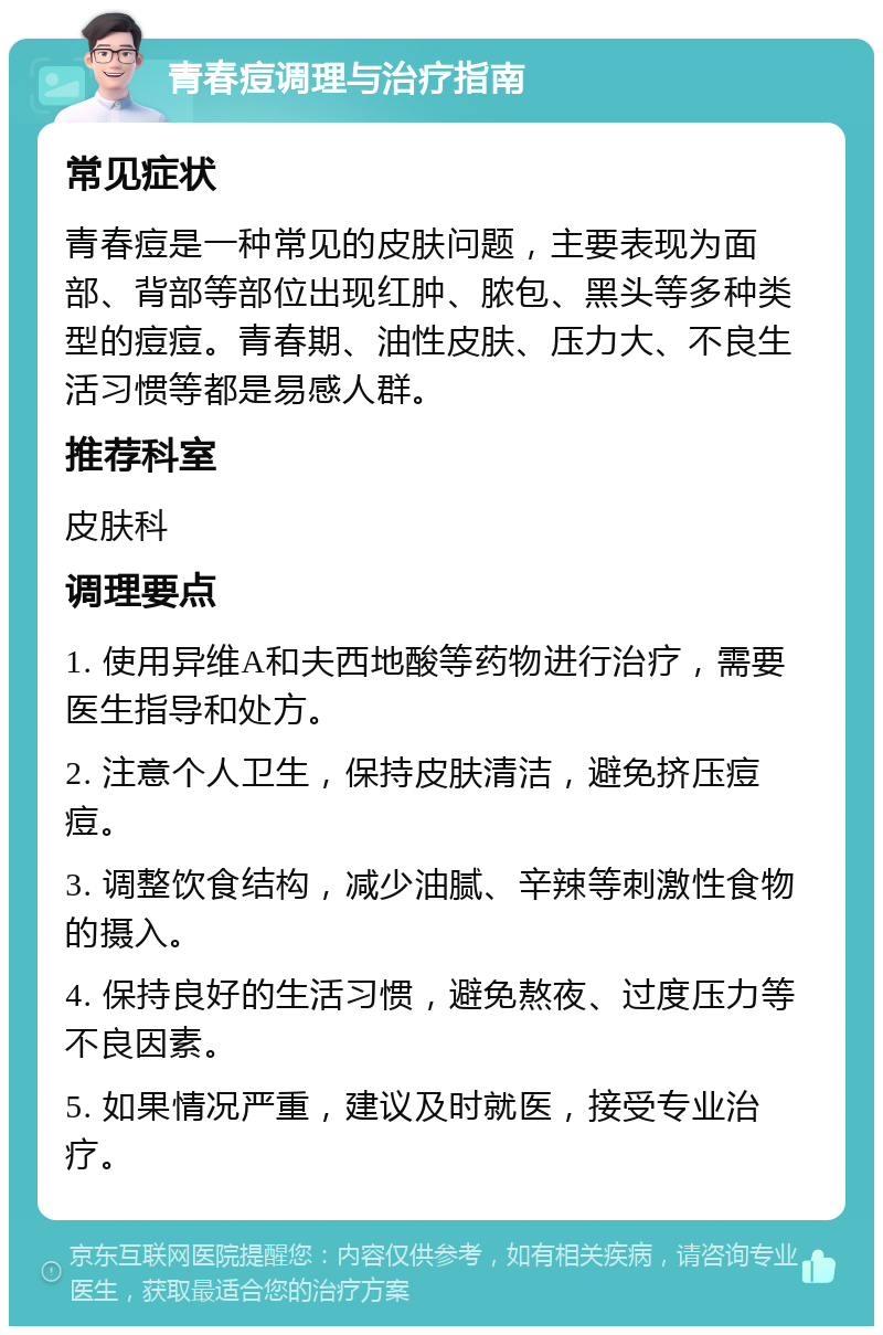 青春痘调理与治疗指南 常见症状 青春痘是一种常见的皮肤问题，主要表现为面部、背部等部位出现红肿、脓包、黑头等多种类型的痘痘。青春期、油性皮肤、压力大、不良生活习惯等都是易感人群。 推荐科室 皮肤科 调理要点 1. 使用异维A和夫西地酸等药物进行治疗，需要医生指导和处方。 2. 注意个人卫生，保持皮肤清洁，避免挤压痘痘。 3. 调整饮食结构，减少油腻、辛辣等刺激性食物的摄入。 4. 保持良好的生活习惯，避免熬夜、过度压力等不良因素。 5. 如果情况严重，建议及时就医，接受专业治疗。