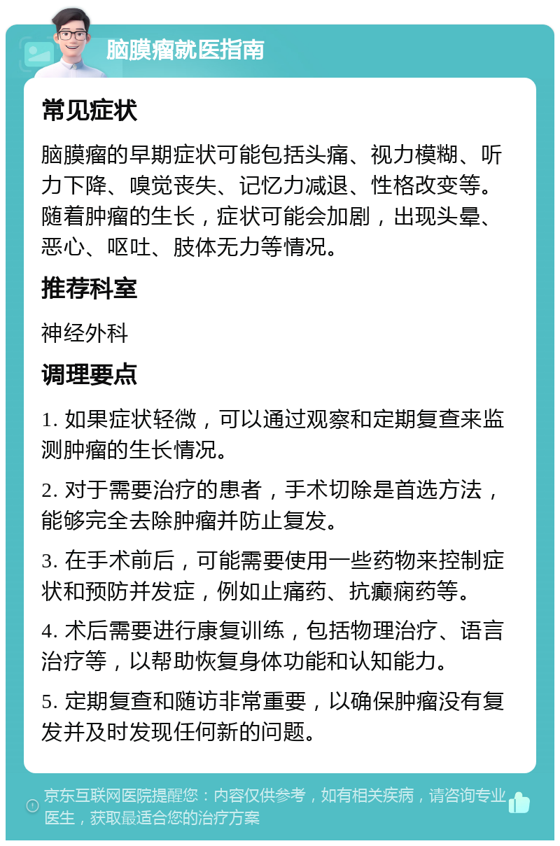 脑膜瘤就医指南 常见症状 脑膜瘤的早期症状可能包括头痛、视力模糊、听力下降、嗅觉丧失、记忆力减退、性格改变等。随着肿瘤的生长，症状可能会加剧，出现头晕、恶心、呕吐、肢体无力等情况。 推荐科室 神经外科 调理要点 1. 如果症状轻微，可以通过观察和定期复查来监测肿瘤的生长情况。 2. 对于需要治疗的患者，手术切除是首选方法，能够完全去除肿瘤并防止复发。 3. 在手术前后，可能需要使用一些药物来控制症状和预防并发症，例如止痛药、抗癫痫药等。 4. 术后需要进行康复训练，包括物理治疗、语言治疗等，以帮助恢复身体功能和认知能力。 5. 定期复查和随访非常重要，以确保肿瘤没有复发并及时发现任何新的问题。