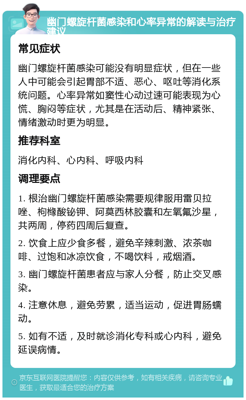 幽门螺旋杆菌感染和心率异常的解读与治疗建议 常见症状 幽门螺旋杆菌感染可能没有明显症状，但在一些人中可能会引起胃部不适、恶心、呕吐等消化系统问题。心率异常如窦性心动过速可能表现为心慌、胸闷等症状，尤其是在活动后、精神紧张、情绪激动时更为明显。 推荐科室 消化内科、心内科、呼吸内科 调理要点 1. 根治幽门螺旋杆菌感染需要规律服用雷贝拉唑、枸橼酸铋钾、阿莫西林胶囊和左氧氟沙星，共两周，停药四周后复查。 2. 饮食上应少食多餐，避免辛辣刺激、浓茶咖啡、过饱和冰凉饮食，不喝饮料，戒烟酒。 3. 幽门螺旋杆菌患者应与家人分餐，防止交叉感染。 4. 注意休息，避免劳累，适当运动，促进胃肠蠕动。 5. 如有不适，及时就诊消化专科或心内科，避免延误病情。