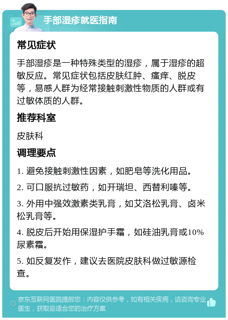 手部湿疹就医指南 常见症状 手部湿疹是一种特殊类型的湿疹，属于湿疹的超敏反应。常见症状包括皮肤红肿、瘙痒、脱皮等，易感人群为经常接触刺激性物质的人群或有过敏体质的人群。 推荐科室 皮肤科 调理要点 1. 避免接触刺激性因素，如肥皂等洗化用品。 2. 可口服抗过敏药，如开瑞坦、西替利嗪等。 3. 外用中强效激素类乳膏，如艾洛松乳膏、卤米松乳膏等。 4. 脱皮后开始用保湿护手霜，如硅油乳膏或10%尿素霜。 5. 如反复发作，建议去医院皮肤科做过敏源检查。