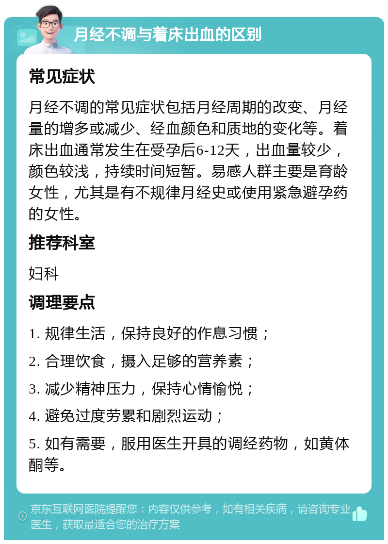 月经不调与着床出血的区别 常见症状 月经不调的常见症状包括月经周期的改变、月经量的增多或减少、经血颜色和质地的变化等。着床出血通常发生在受孕后6-12天，出血量较少，颜色较浅，持续时间短暂。易感人群主要是育龄女性，尤其是有不规律月经史或使用紧急避孕药的女性。 推荐科室 妇科 调理要点 1. 规律生活，保持良好的作息习惯； 2. 合理饮食，摄入足够的营养素； 3. 减少精神压力，保持心情愉悦； 4. 避免过度劳累和剧烈运动； 5. 如有需要，服用医生开具的调经药物，如黄体酮等。