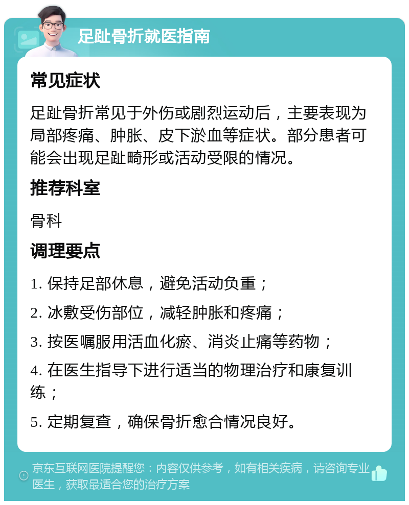 足趾骨折就医指南 常见症状 足趾骨折常见于外伤或剧烈运动后，主要表现为局部疼痛、肿胀、皮下淤血等症状。部分患者可能会出现足趾畸形或活动受限的情况。 推荐科室 骨科 调理要点 1. 保持足部休息，避免活动负重； 2. 冰敷受伤部位，减轻肿胀和疼痛； 3. 按医嘱服用活血化瘀、消炎止痛等药物； 4. 在医生指导下进行适当的物理治疗和康复训练； 5. 定期复查，确保骨折愈合情况良好。