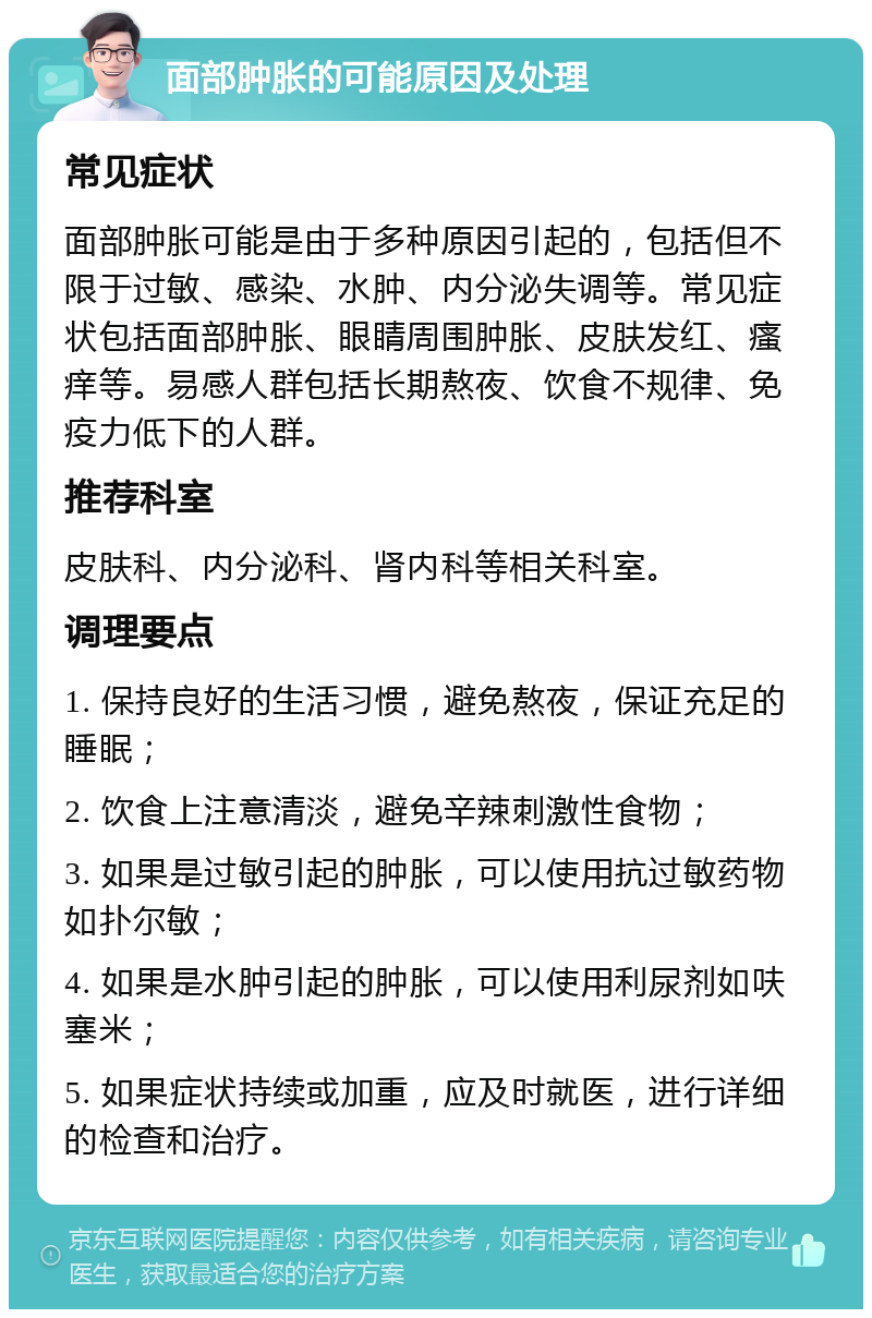 面部肿胀的可能原因及处理 常见症状 面部肿胀可能是由于多种原因引起的，包括但不限于过敏、感染、水肿、内分泌失调等。常见症状包括面部肿胀、眼睛周围肿胀、皮肤发红、瘙痒等。易感人群包括长期熬夜、饮食不规律、免疫力低下的人群。 推荐科室 皮肤科、内分泌科、肾内科等相关科室。 调理要点 1. 保持良好的生活习惯，避免熬夜，保证充足的睡眠； 2. 饮食上注意清淡，避免辛辣刺激性食物； 3. 如果是过敏引起的肿胀，可以使用抗过敏药物如扑尔敏； 4. 如果是水肿引起的肿胀，可以使用利尿剂如呋塞米； 5. 如果症状持续或加重，应及时就医，进行详细的检查和治疗。