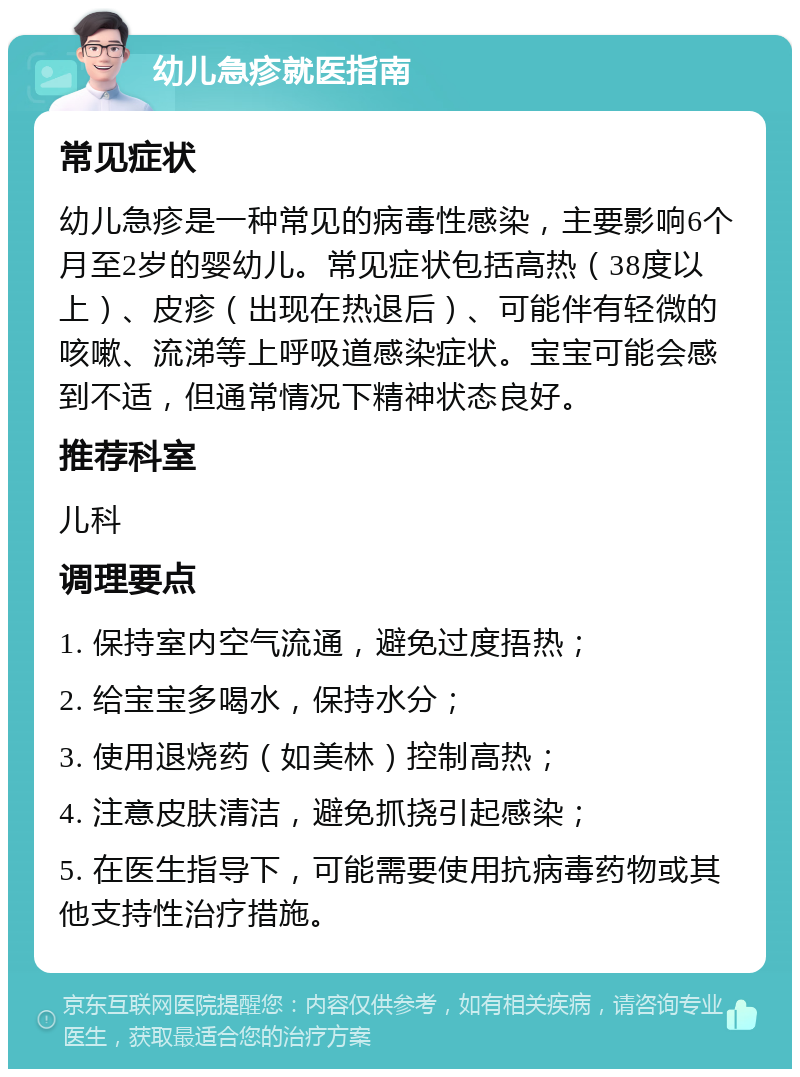 幼儿急疹就医指南 常见症状 幼儿急疹是一种常见的病毒性感染，主要影响6个月至2岁的婴幼儿。常见症状包括高热（38度以上）、皮疹（出现在热退后）、可能伴有轻微的咳嗽、流涕等上呼吸道感染症状。宝宝可能会感到不适，但通常情况下精神状态良好。 推荐科室 儿科 调理要点 1. 保持室内空气流通，避免过度捂热； 2. 给宝宝多喝水，保持水分； 3. 使用退烧药（如美林）控制高热； 4. 注意皮肤清洁，避免抓挠引起感染； 5. 在医生指导下，可能需要使用抗病毒药物或其他支持性治疗措施。