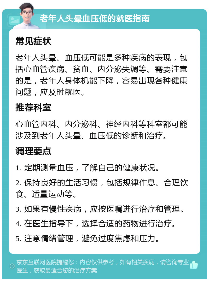 老年人头晕血压低的就医指南 常见症状 老年人头晕、血压低可能是多种疾病的表现，包括心血管疾病、贫血、内分泌失调等。需要注意的是，老年人身体机能下降，容易出现各种健康问题，应及时就医。 推荐科室 心血管内科、内分泌科、神经内科等科室都可能涉及到老年人头晕、血压低的诊断和治疗。 调理要点 1. 定期测量血压，了解自己的健康状况。 2. 保持良好的生活习惯，包括规律作息、合理饮食、适量运动等。 3. 如果有慢性疾病，应按医嘱进行治疗和管理。 4. 在医生指导下，选择合适的药物进行治疗。 5. 注意情绪管理，避免过度焦虑和压力。