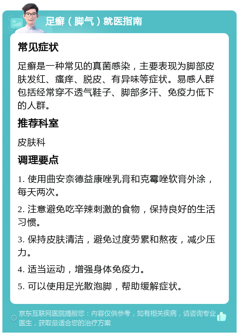 足癣（脚气）就医指南 常见症状 足癣是一种常见的真菌感染，主要表现为脚部皮肤发红、瘙痒、脱皮、有异味等症状。易感人群包括经常穿不透气鞋子、脚部多汗、免疫力低下的人群。 推荐科室 皮肤科 调理要点 1. 使用曲安奈德益康唑乳膏和克霉唑软膏外涂，每天两次。 2. 注意避免吃辛辣刺激的食物，保持良好的生活习惯。 3. 保持皮肤清洁，避免过度劳累和熬夜，减少压力。 4. 适当运动，增强身体免疫力。 5. 可以使用足光散泡脚，帮助缓解症状。