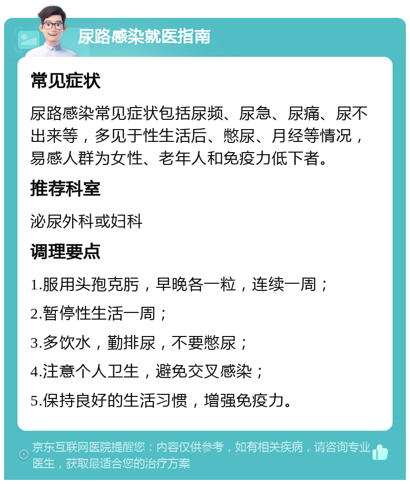 尿路感染就医指南 常见症状 尿路感染常见症状包括尿频、尿急、尿痛、尿不出来等，多见于性生活后、憋尿、月经等情况，易感人群为女性、老年人和免疫力低下者。 推荐科室 泌尿外科或妇科 调理要点 1.服用头孢克肟，早晚各一粒，连续一周； 2.暂停性生活一周； 3.多饮水，勤排尿，不要憋尿； 4.注意个人卫生，避免交叉感染； 5.保持良好的生活习惯，增强免疫力。