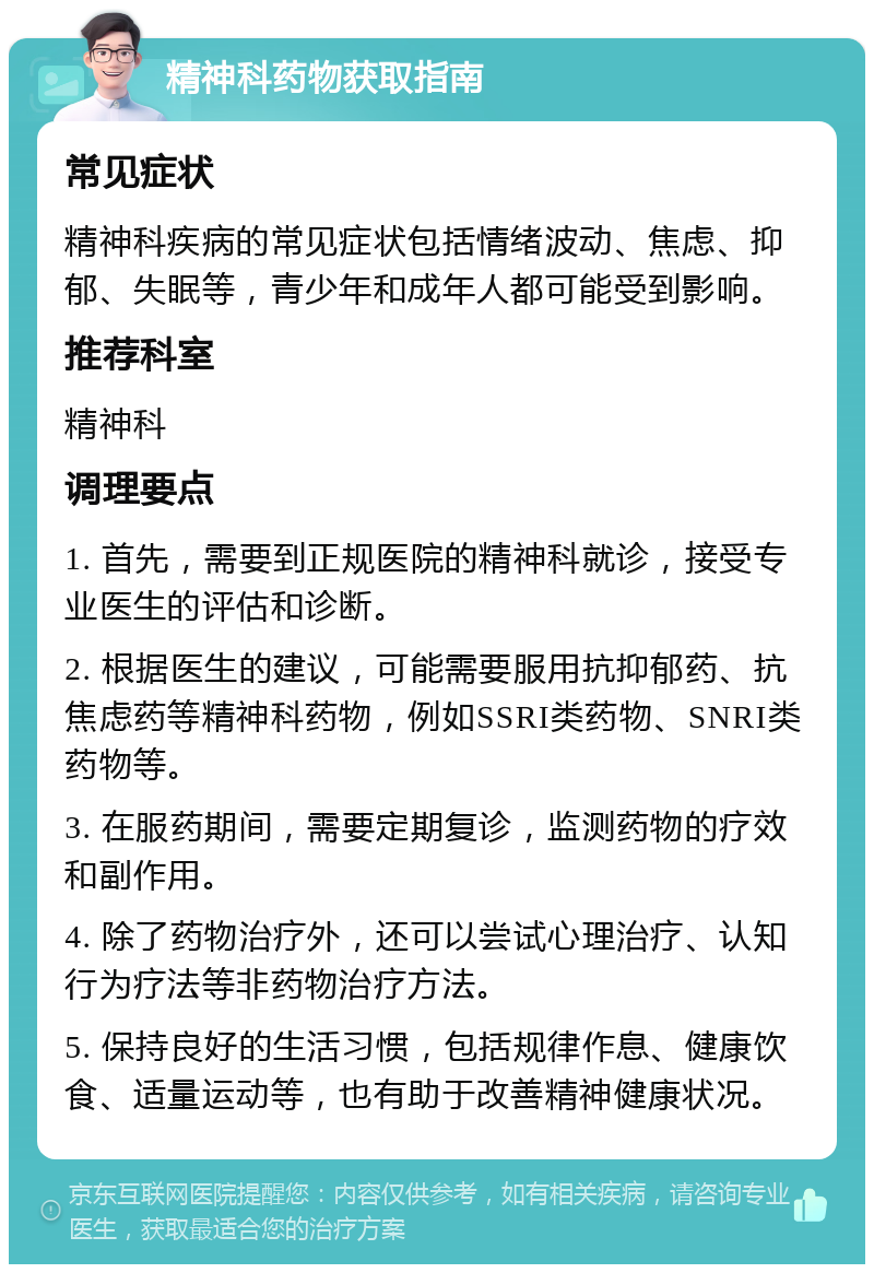 精神科药物获取指南 常见症状 精神科疾病的常见症状包括情绪波动、焦虑、抑郁、失眠等，青少年和成年人都可能受到影响。 推荐科室 精神科 调理要点 1. 首先，需要到正规医院的精神科就诊，接受专业医生的评估和诊断。 2. 根据医生的建议，可能需要服用抗抑郁药、抗焦虑药等精神科药物，例如SSRI类药物、SNRI类药物等。 3. 在服药期间，需要定期复诊，监测药物的疗效和副作用。 4. 除了药物治疗外，还可以尝试心理治疗、认知行为疗法等非药物治疗方法。 5. 保持良好的生活习惯，包括规律作息、健康饮食、适量运动等，也有助于改善精神健康状况。