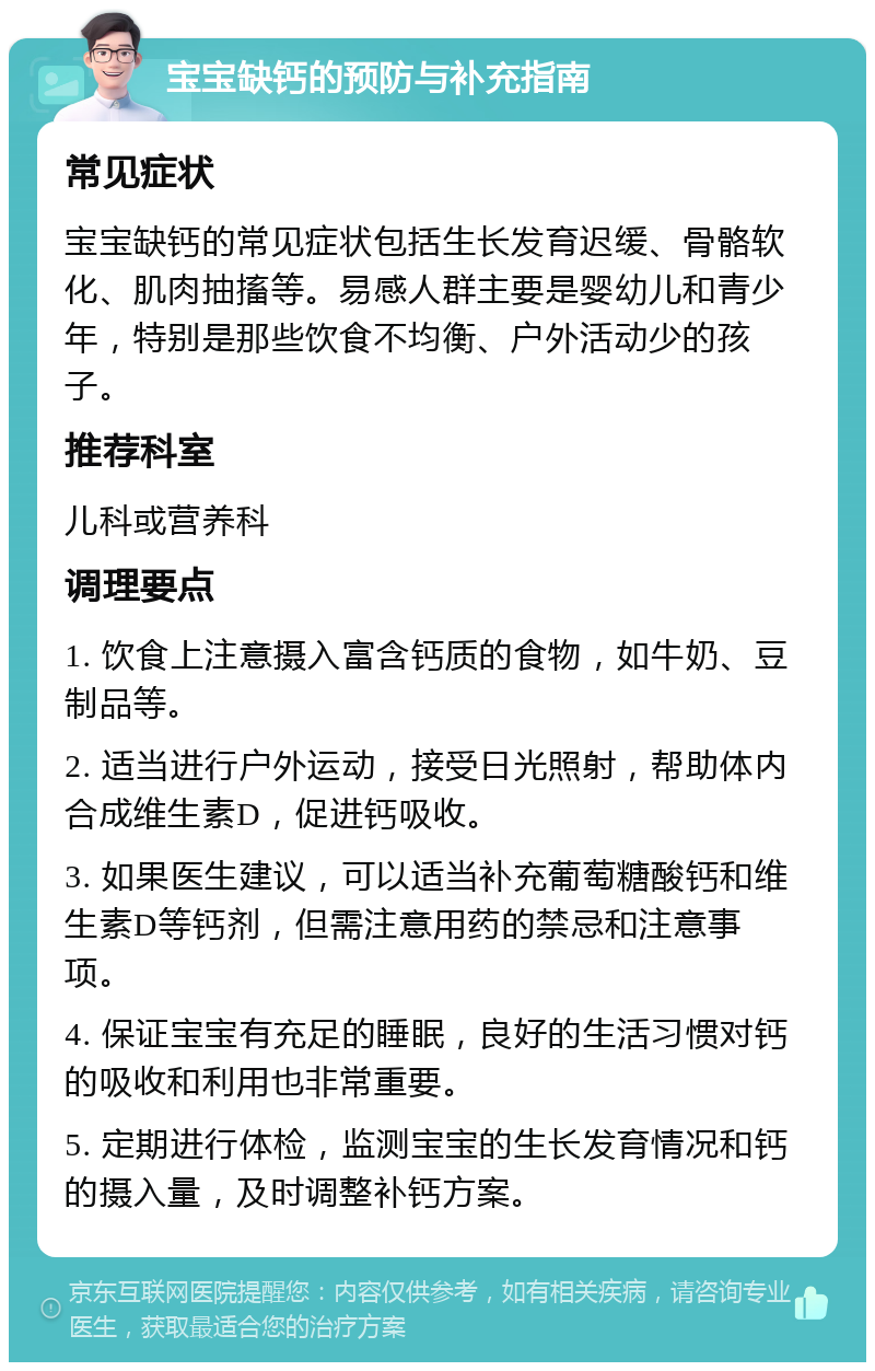 宝宝缺钙的预防与补充指南 常见症状 宝宝缺钙的常见症状包括生长发育迟缓、骨骼软化、肌肉抽搐等。易感人群主要是婴幼儿和青少年，特别是那些饮食不均衡、户外活动少的孩子。 推荐科室 儿科或营养科 调理要点 1. 饮食上注意摄入富含钙质的食物，如牛奶、豆制品等。 2. 适当进行户外运动，接受日光照射，帮助体内合成维生素D，促进钙吸收。 3. 如果医生建议，可以适当补充葡萄糖酸钙和维生素D等钙剂，但需注意用药的禁忌和注意事项。 4. 保证宝宝有充足的睡眠，良好的生活习惯对钙的吸收和利用也非常重要。 5. 定期进行体检，监测宝宝的生长发育情况和钙的摄入量，及时调整补钙方案。