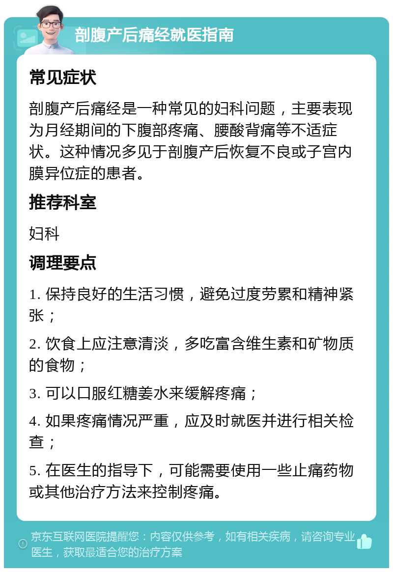 剖腹产后痛经就医指南 常见症状 剖腹产后痛经是一种常见的妇科问题，主要表现为月经期间的下腹部疼痛、腰酸背痛等不适症状。这种情况多见于剖腹产后恢复不良或子宫内膜异位症的患者。 推荐科室 妇科 调理要点 1. 保持良好的生活习惯，避免过度劳累和精神紧张； 2. 饮食上应注意清淡，多吃富含维生素和矿物质的食物； 3. 可以口服红糖姜水来缓解疼痛； 4. 如果疼痛情况严重，应及时就医并进行相关检查； 5. 在医生的指导下，可能需要使用一些止痛药物或其他治疗方法来控制疼痛。