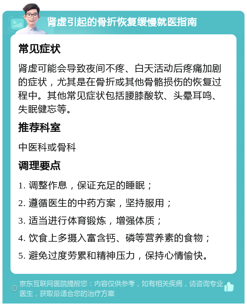 肾虚引起的骨折恢复缓慢就医指南 常见症状 肾虚可能会导致夜间不疼、白天活动后疼痛加剧的症状，尤其是在骨折或其他骨骼损伤的恢复过程中。其他常见症状包括腰膝酸软、头晕耳鸣、失眠健忘等。 推荐科室 中医科或骨科 调理要点 1. 调整作息，保证充足的睡眠； 2. 遵循医生的中药方案，坚持服用； 3. 适当进行体育锻炼，增强体质； 4. 饮食上多摄入富含钙、磷等营养素的食物； 5. 避免过度劳累和精神压力，保持心情愉快。