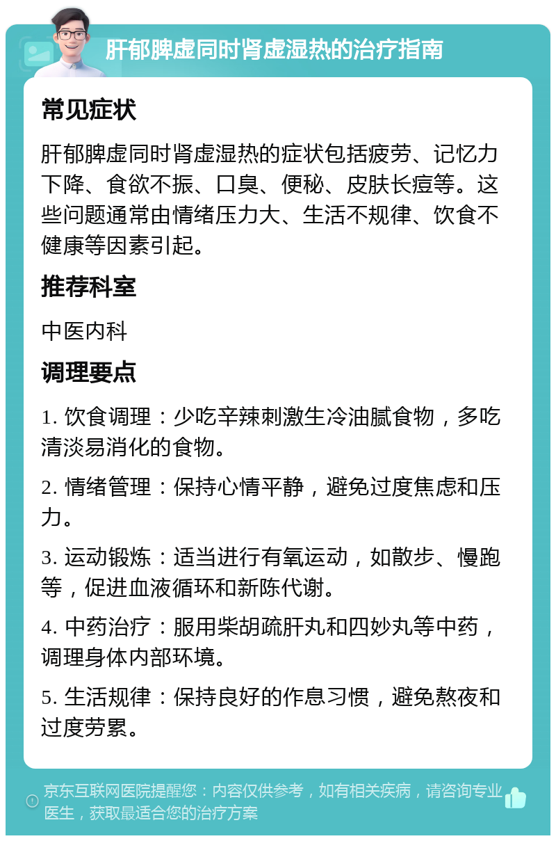 肝郁脾虚同时肾虚湿热的治疗指南 常见症状 肝郁脾虚同时肾虚湿热的症状包括疲劳、记忆力下降、食欲不振、口臭、便秘、皮肤长痘等。这些问题通常由情绪压力大、生活不规律、饮食不健康等因素引起。 推荐科室 中医内科 调理要点 1. 饮食调理：少吃辛辣刺激生冷油腻食物，多吃清淡易消化的食物。 2. 情绪管理：保持心情平静，避免过度焦虑和压力。 3. 运动锻炼：适当进行有氧运动，如散步、慢跑等，促进血液循环和新陈代谢。 4. 中药治疗：服用柴胡疏肝丸和四妙丸等中药，调理身体内部环境。 5. 生活规律：保持良好的作息习惯，避免熬夜和过度劳累。