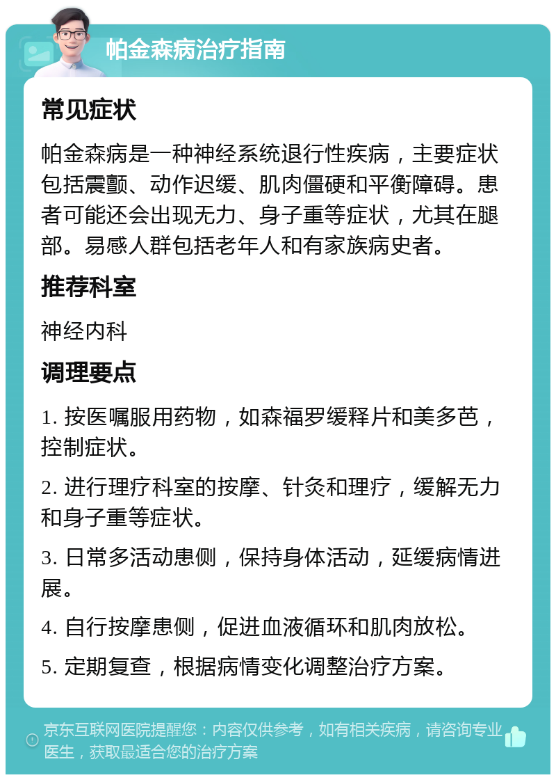 帕金森病治疗指南 常见症状 帕金森病是一种神经系统退行性疾病，主要症状包括震颤、动作迟缓、肌肉僵硬和平衡障碍。患者可能还会出现无力、身子重等症状，尤其在腿部。易感人群包括老年人和有家族病史者。 推荐科室 神经内科 调理要点 1. 按医嘱服用药物，如森福罗缓释片和美多芭，控制症状。 2. 进行理疗科室的按摩、针灸和理疗，缓解无力和身子重等症状。 3. 日常多活动患侧，保持身体活动，延缓病情进展。 4. 自行按摩患侧，促进血液循环和肌肉放松。 5. 定期复查，根据病情变化调整治疗方案。