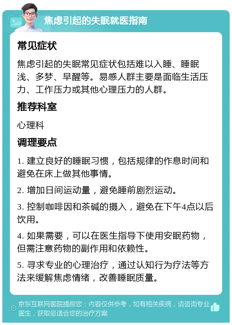 焦虑引起的失眠就医指南 常见症状 焦虑引起的失眠常见症状包括难以入睡、睡眠浅、多梦、早醒等。易感人群主要是面临生活压力、工作压力或其他心理压力的人群。 推荐科室 心理科 调理要点 1. 建立良好的睡眠习惯，包括规律的作息时间和避免在床上做其他事情。 2. 增加日间运动量，避免睡前剧烈运动。 3. 控制咖啡因和茶碱的摄入，避免在下午4点以后饮用。 4. 如果需要，可以在医生指导下使用安眠药物，但需注意药物的副作用和依赖性。 5. 寻求专业的心理治疗，通过认知行为疗法等方法来缓解焦虑情绪，改善睡眠质量。