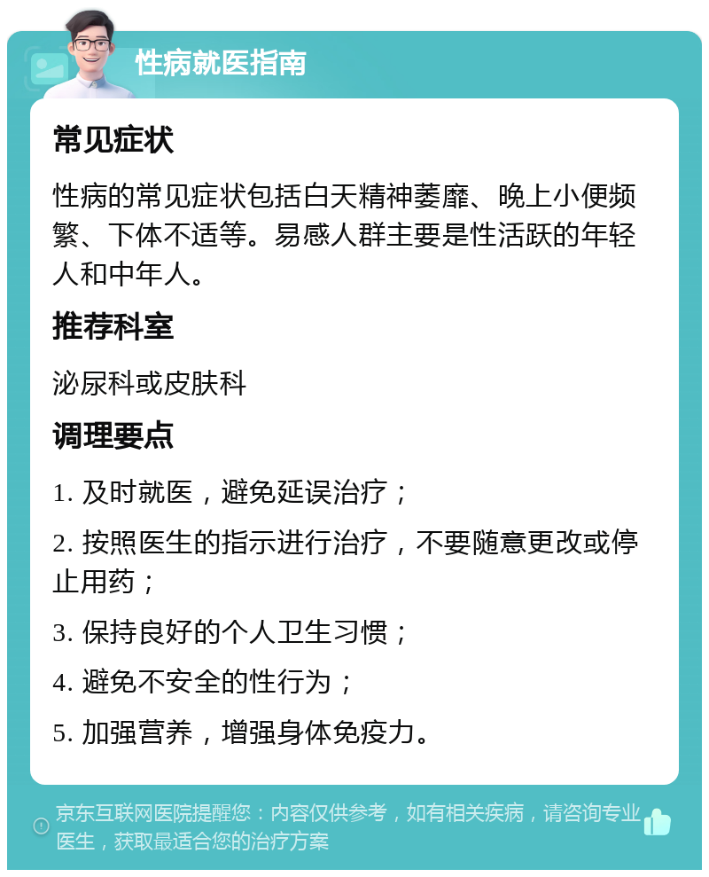 性病就医指南 常见症状 性病的常见症状包括白天精神萎靡、晚上小便频繁、下体不适等。易感人群主要是性活跃的年轻人和中年人。 推荐科室 泌尿科或皮肤科 调理要点 1. 及时就医，避免延误治疗； 2. 按照医生的指示进行治疗，不要随意更改或停止用药； 3. 保持良好的个人卫生习惯； 4. 避免不安全的性行为； 5. 加强营养，增强身体免疫力。