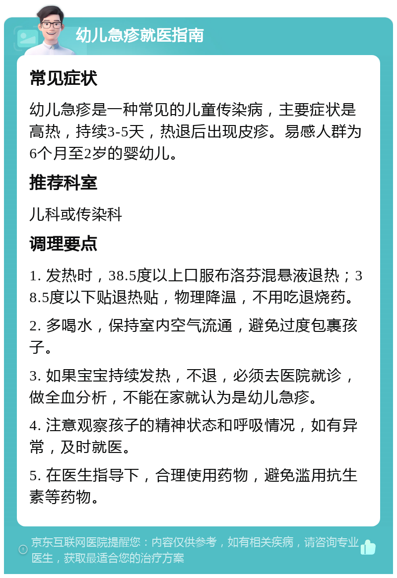 幼儿急疹就医指南 常见症状 幼儿急疹是一种常见的儿童传染病，主要症状是高热，持续3-5天，热退后出现皮疹。易感人群为6个月至2岁的婴幼儿。 推荐科室 儿科或传染科 调理要点 1. 发热时，38.5度以上口服布洛芬混悬液退热；38.5度以下贴退热贴，物理降温，不用吃退烧药。 2. 多喝水，保持室内空气流通，避免过度包裹孩子。 3. 如果宝宝持续发热，不退，必须去医院就诊，做全血分析，不能在家就认为是幼儿急疹。 4. 注意观察孩子的精神状态和呼吸情况，如有异常，及时就医。 5. 在医生指导下，合理使用药物，避免滥用抗生素等药物。