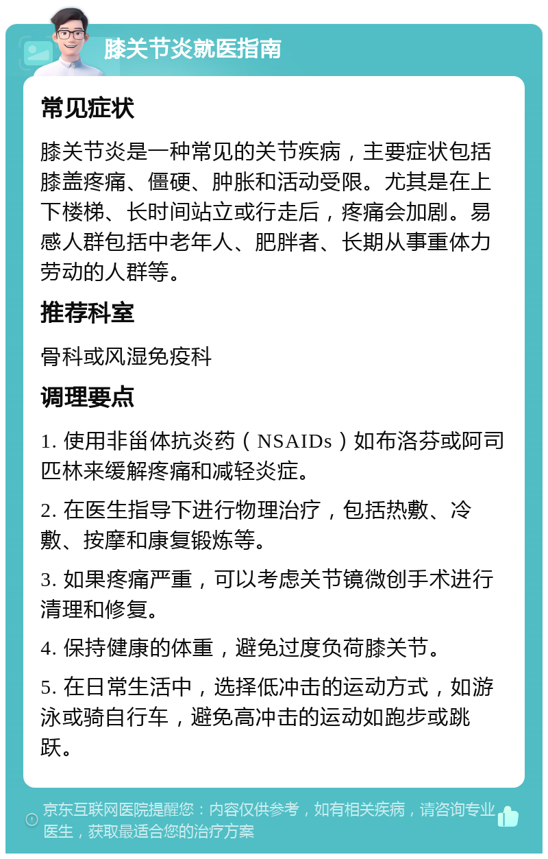 膝关节炎就医指南 常见症状 膝关节炎是一种常见的关节疾病，主要症状包括膝盖疼痛、僵硬、肿胀和活动受限。尤其是在上下楼梯、长时间站立或行走后，疼痛会加剧。易感人群包括中老年人、肥胖者、长期从事重体力劳动的人群等。 推荐科室 骨科或风湿免疫科 调理要点 1. 使用非甾体抗炎药（NSAIDs）如布洛芬或阿司匹林来缓解疼痛和减轻炎症。 2. 在医生指导下进行物理治疗，包括热敷、冷敷、按摩和康复锻炼等。 3. 如果疼痛严重，可以考虑关节镜微创手术进行清理和修复。 4. 保持健康的体重，避免过度负荷膝关节。 5. 在日常生活中，选择低冲击的运动方式，如游泳或骑自行车，避免高冲击的运动如跑步或跳跃。