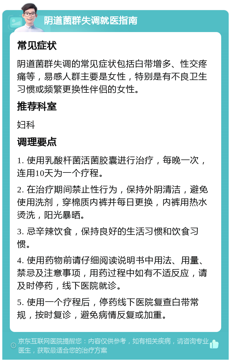 阴道菌群失调就医指南 常见症状 阴道菌群失调的常见症状包括白带增多、性交疼痛等，易感人群主要是女性，特别是有不良卫生习惯或频繁更换性伴侣的女性。 推荐科室 妇科 调理要点 1. 使用乳酸杆菌活菌胶囊进行治疗，每晚一次，连用10天为一个疗程。 2. 在治疗期间禁止性行为，保持外阴清洁，避免使用洗剂，穿棉质内裤并每日更换，内裤用热水烫洗，阳光暴晒。 3. 忌辛辣饮食，保持良好的生活习惯和饮食习惯。 4. 使用药物前请仔细阅读说明书中用法、用量、禁忌及注意事项，用药过程中如有不适反应，请及时停药，线下医院就诊。 5. 使用一个疗程后，停药线下医院复查白带常规，按时复诊，避免病情反复或加重。