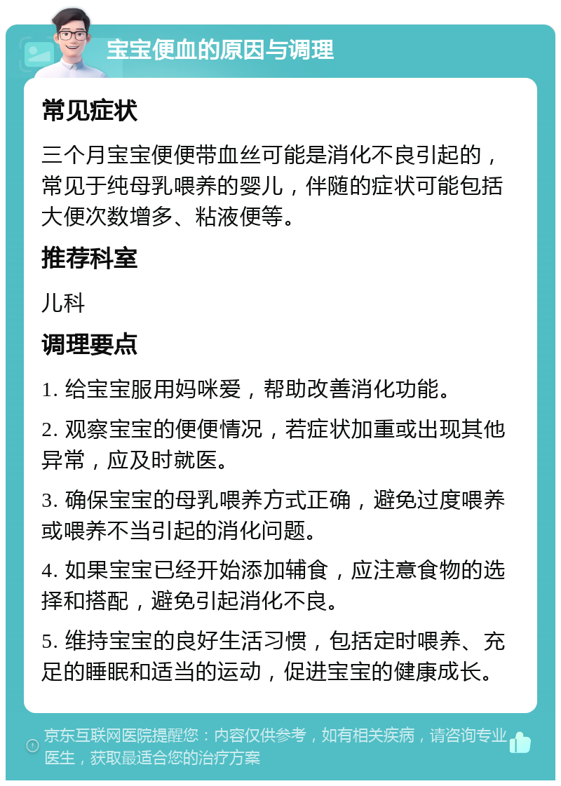 宝宝便血的原因与调理 常见症状 三个月宝宝便便带血丝可能是消化不良引起的，常见于纯母乳喂养的婴儿，伴随的症状可能包括大便次数增多、粘液便等。 推荐科室 儿科 调理要点 1. 给宝宝服用妈咪爱，帮助改善消化功能。 2. 观察宝宝的便便情况，若症状加重或出现其他异常，应及时就医。 3. 确保宝宝的母乳喂养方式正确，避免过度喂养或喂养不当引起的消化问题。 4. 如果宝宝已经开始添加辅食，应注意食物的选择和搭配，避免引起消化不良。 5. 维持宝宝的良好生活习惯，包括定时喂养、充足的睡眠和适当的运动，促进宝宝的健康成长。