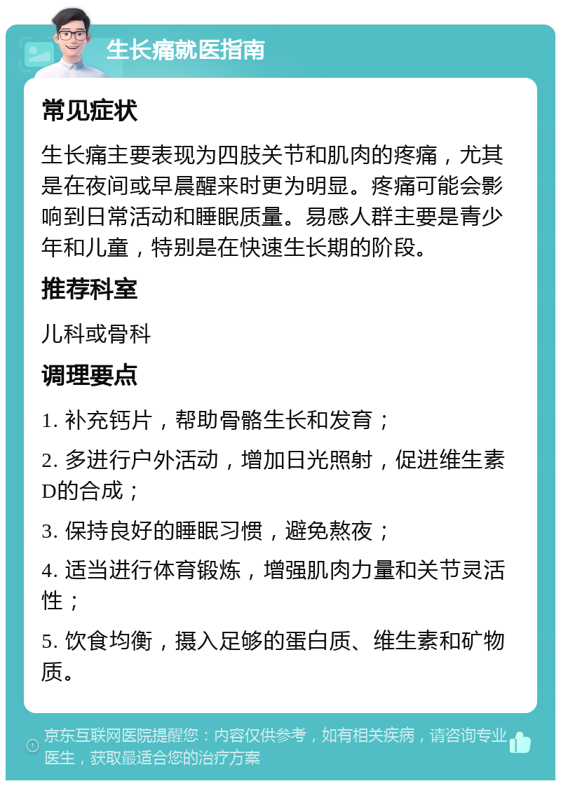 生长痛就医指南 常见症状 生长痛主要表现为四肢关节和肌肉的疼痛，尤其是在夜间或早晨醒来时更为明显。疼痛可能会影响到日常活动和睡眠质量。易感人群主要是青少年和儿童，特别是在快速生长期的阶段。 推荐科室 儿科或骨科 调理要点 1. 补充钙片，帮助骨骼生长和发育； 2. 多进行户外活动，增加日光照射，促进维生素D的合成； 3. 保持良好的睡眠习惯，避免熬夜； 4. 适当进行体育锻炼，增强肌肉力量和关节灵活性； 5. 饮食均衡，摄入足够的蛋白质、维生素和矿物质。