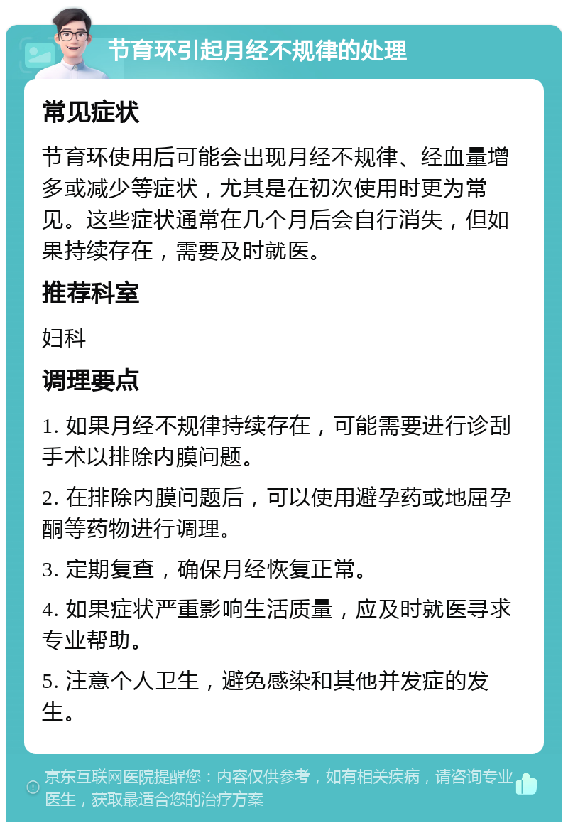 节育环引起月经不规律的处理 常见症状 节育环使用后可能会出现月经不规律、经血量增多或减少等症状，尤其是在初次使用时更为常见。这些症状通常在几个月后会自行消失，但如果持续存在，需要及时就医。 推荐科室 妇科 调理要点 1. 如果月经不规律持续存在，可能需要进行诊刮手术以排除内膜问题。 2. 在排除内膜问题后，可以使用避孕药或地屈孕酮等药物进行调理。 3. 定期复查，确保月经恢复正常。 4. 如果症状严重影响生活质量，应及时就医寻求专业帮助。 5. 注意个人卫生，避免感染和其他并发症的发生。