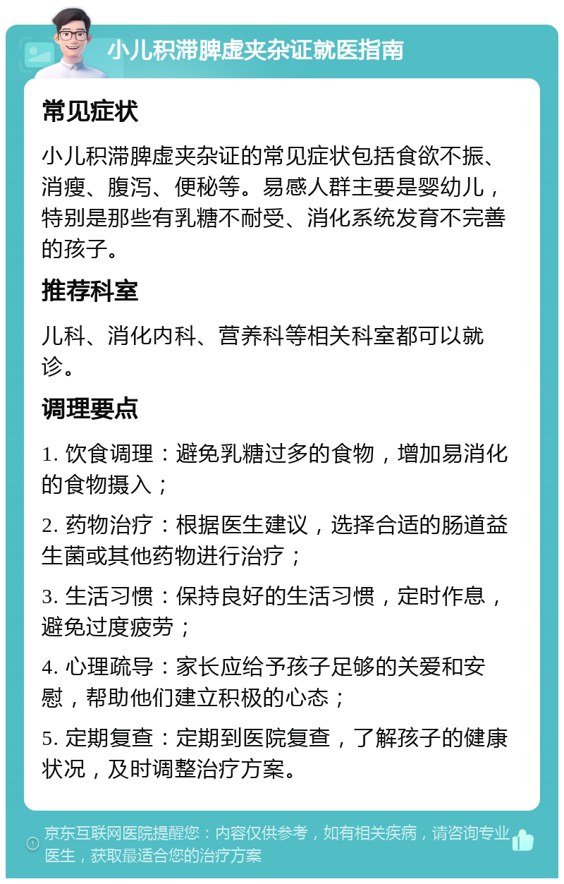 小儿积滞脾虚夹杂证就医指南 常见症状 小儿积滞脾虚夹杂证的常见症状包括食欲不振、消瘦、腹泻、便秘等。易感人群主要是婴幼儿，特别是那些有乳糖不耐受、消化系统发育不完善的孩子。 推荐科室 儿科、消化内科、营养科等相关科室都可以就诊。 调理要点 1. 饮食调理：避免乳糖过多的食物，增加易消化的食物摄入； 2. 药物治疗：根据医生建议，选择合适的肠道益生菌或其他药物进行治疗； 3. 生活习惯：保持良好的生活习惯，定时作息，避免过度疲劳； 4. 心理疏导：家长应给予孩子足够的关爱和安慰，帮助他们建立积极的心态； 5. 定期复查：定期到医院复查，了解孩子的健康状况，及时调整治疗方案。